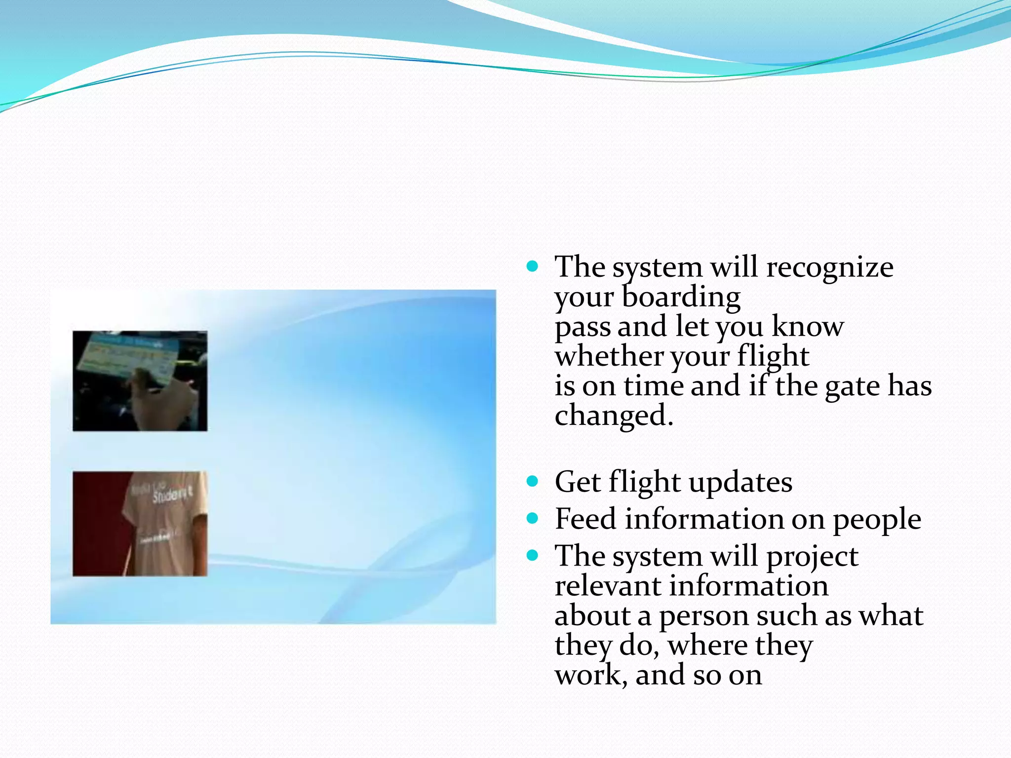  The system will recognize
your boarding
pass and let you know
whether your flight
is on time and if the gate has
changed.
 Get flight updates
 Feed information on people
 The system will project
relevant information
about a person such as what
they do, where they
work, and so on
 
