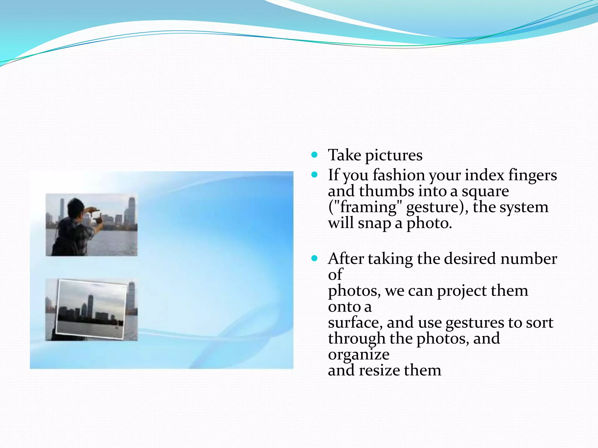  Take pictures
 If you fashion your index fingers
and thumbs into a square
("framing" gesture), the system
will snap a photo.
 After taking the desired number
of
photos, we can project them
onto a
surface, and use gestures to sort
through the photos, and
organize
and resize them
 