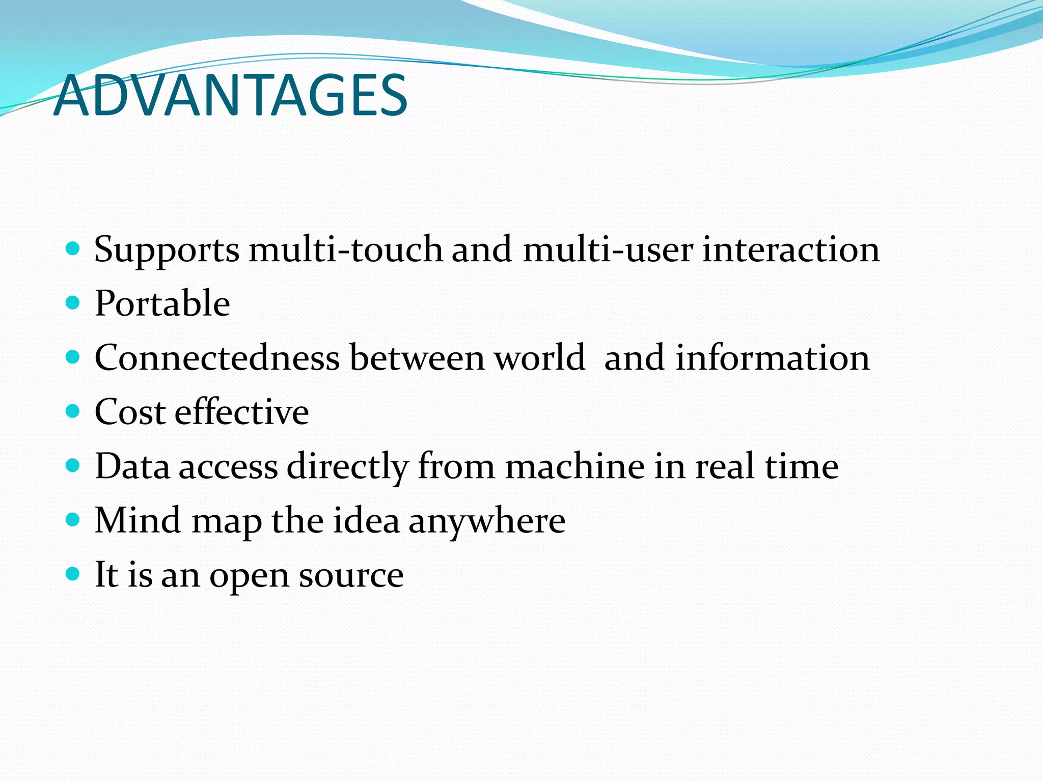 ADVANTAGES
 Supports multi-touch and multi-user interaction
 Portable
 Connectedness between world and information
 Cost effective
 Data access directly from machine in real time
 Mind map the idea anywhere
 It is an open source
 