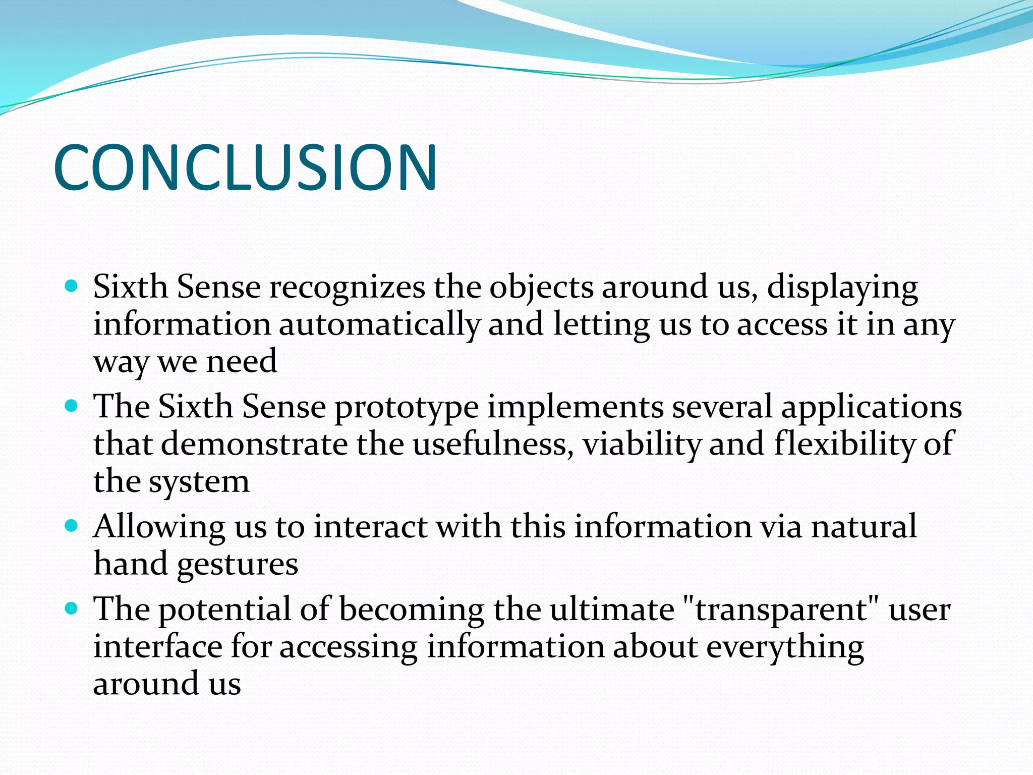 CONCLUSION
 Sixth Sense recognizes the objects around us, displaying
information automatically and letting us to access it in any
way we need
 The Sixth Sense prototype implements several applications
that demonstrate the usefulness, viability and flexibility of
the system
 Allowing us to interact with this information via natural
hand gestures
 The potential of becoming the ultimate "transparent" user
interface for accessing information about everything
around us
 