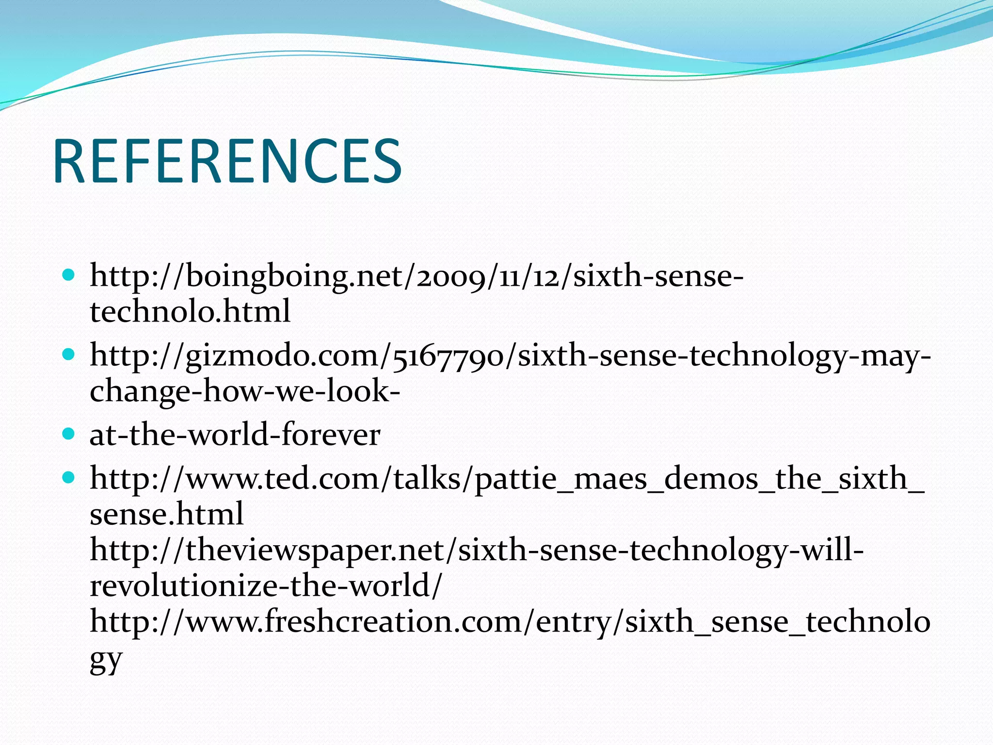 REFERENCES
 http://boingboing.net/2009/11/12/sixth-sense-
technolo.html
 http://gizmodo.com/5167790/sixth-sense-technology-may-
change-how-we-look-
 at-the-world-forever
 http://www.ted.com/talks/pattie_maes_demos_the_sixth_
sense.html
http://theviewspaper.net/sixth-sense-technology-will-
revolutionize-the-world/
http://www.freshcreation.com/entry/sixth_sense_technolo
gy
 