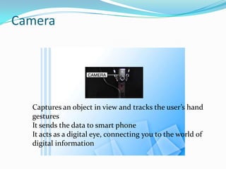 Camera
Captures an object in view and tracks the user’s hand
gestures
It sends the data to smart phone
It acts as a digital eye, connecting you to the world of
digital information
 