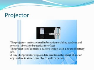 Projector
The projector projects visual information enabling surfaces and
physical objects to be used as interfaces
The project itself contains a batter y inside, with 3 hours of battery
life.
A tiny LED projector displays data sent from the smart phone on
any surface in view either object, wall, or person.
 