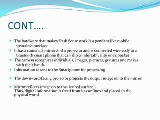 CONT….
 The hardware that makes Sixth Sense work is a pendant like mobile
wearable interface
 It has a camera, a mirror and a projector and is connected wirelessly to a
bluetooth smart phone that can slip comfortably into one’s pocket
 The camera recognizes individuals, images, pictures, gestures one makes
with their hands
 Information is sent to the Smartphone for processing
 The downward-facing projector projects the output image on to the mirror
 Mirror reflects image on to the desired surface
Thus, digital information is freed from its confines and placed in the
physical world
 