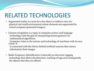 RELATED TECHNOLOGIES
 Augmented reality is a term for a live direct or indirect view of a
physical real world environment whose elements are augmented by
virtual computer generated imagery.
 Gesture recognition is a topic in computer science and language
technology with the goal of interpreting human gestures via
mathematical algorithms.
Computer vision is the science and technology of machines with its own
vision. It
is concerned with the theory behind artificial systems that extract
information from images.
 Radio Frequency Identification is basically an electronic tagging
technology that allows the detection, tracking of tags and consequently
the objects that they are affixed .
 