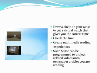  Draw a circle on your wrist
to get a virtual watch that
gives you the correct time
 Check the time
 Create multimedia reading
experiences
 Sixth Sense can be
programmed to project
related videos onto
newspaper articles you are
reading
 