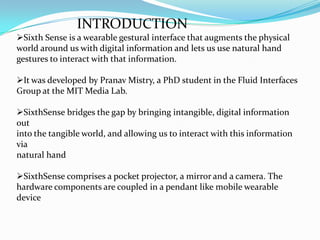 INTRODUCTION
Sixth Sense is a wearable gestural interface that augments the physical
world around us with digital information and lets us use natural hand
gestures to interact with that information.
It was developed by Pranav Mistry, a PhD student in the Fluid Interfaces
Group at the MIT Media Lab.
SixthSense bridges the gap by bringing intangible, digital information
out
into the tangible world, and allowing us to interact with this information
via
natural hand
SixthSense comprises a pocket projector, a mirror and a camera. The
hardware components are coupled in a pendant like mobile wearable
device
 