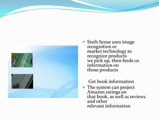  Sixth Sense uses image
recognition or
marker technology to
recognize products
we pick up, then feeds us
information on
those products
Get book information
 The system can project
Amazon ratings on
that book, as well as reviews
and other
relevant information
 