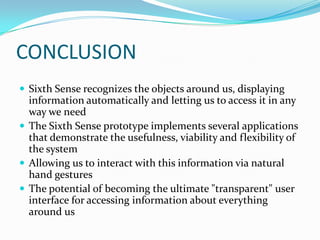 CONCLUSION
 Sixth Sense recognizes the objects around us, displaying
information automatically and letting us to access it in any
way we need
 The Sixth Sense prototype implements several applications
that demonstrate the usefulness, viability and flexibility of
the system
 Allowing us to interact with this information via natural
hand gestures
 The potential of becoming the ultimate "transparent" user
interface for accessing information about everything
around us
 