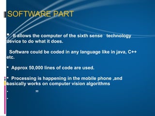 SOFTWARE PART

  It allows the computer of the sixth sense   technology
“device to do what it does.
  Software could be coded in any language like in java, C++
 etc.

  Approx 50,000 lines of code are used.

 Processing is happening in the mobile phone ,and
basically works on computer vision algorithms
“
 .            ”
 .
 