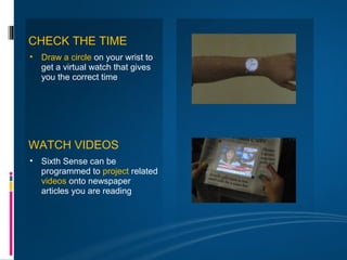CHECK THE TIME
• Draw a circle on your wrist to
  get a virtual watch that gives
  you the correct time




WATCH VIDEOS
• Sixth Sense can be
  programmed to project related
  videos onto newspaper
  articles you are reading
 