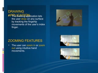 DRAWING
APPLICATION
• The drawing application lets
   the user draw on any surface
   by tracking the fingertip
   movements of the user’s index
   finger.




ZOOMING FEATURES
• The user can zoom in or zoom
  out using intuitive hand
  movements.
 