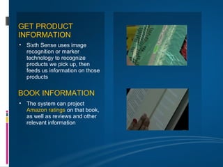 GET PRODUCT
INFORMATION
• Sixth Sense uses image
  recognition or marker
  technology to recognize
  products we pick up, then
  feeds us information on those
  products


BOOK INFORMATION
• The system can project
  Amazon ratings on that book,
  as well as reviews and other
  relevant information
 