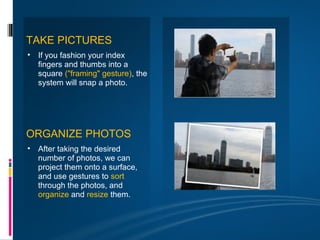 TAKE PICTURES
• If you fashion your index
  fingers and thumbs into a
  square ("framing" gesture), the
  system will snap a photo.




ORGANIZE PHOTOS
• After taking the desired
  number of photos, we can
  project them onto a surface,
  and use gestures to sort
  through the photos, and
  organize and resize them.
 