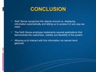 CONCLUSION

• Sixth Sense recognizes the objects around us, displaying
  information automatically and letting us to access it in any way we
  need

• The Sixth Sense prototype implements several applications that
  demonstrate the usefulness, viability and flexibility of the system

• Allowing us to interact with this information via natural hand
  gestures
 