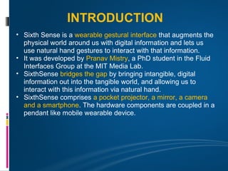 INTRODUCTION
• Sixth Sense is a wearable gestural interface that augments the
  physical world around us with digital information and lets us
  use natural hand gestures to interact with that information.
• It was developed by Pranav Mistry, a PhD student in the Fluid
  Interfaces Group at the MIT Media Lab.
• SixthSense bridges the gap by bringing intangible, digital
  information out into the tangible world, and allowing us to
  interact with this information via natural hand.
• SixthSense comprises a pocket projector, a mirror, a camera
  and a smartphone. The hardware components are coupled in a
  pendant like mobile wearable device.
 