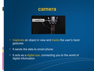 camera




• Captures an object in view and tracks the user’s hand
  gestures

• It sends the data to smart phone

• It acts as a digital eye, connecting you to the world of
  digital information
 