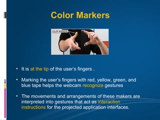 Color Markers




• It is at the tip of the user’s fingers .

• Marking the user’s fingers with red, yellow, green, and
  blue tape helps the webcam recognize gestures

• The movements and arrangements of these makers are
  interpreted into gestures that act as interaction
  instructions for the projected application interfaces.
 