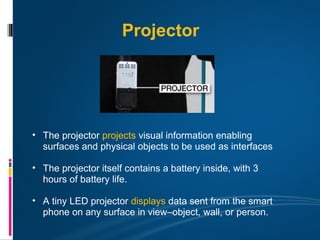 Projector




• The projector projects visual information enabling
  surfaces and physical objects to be used as interfaces

• The projector itself contains a battery inside, with 3
  hours of battery life.

• A tiny LED projector displays data sent from the smart
  phone on any surface in view–object, wall, or person.
 