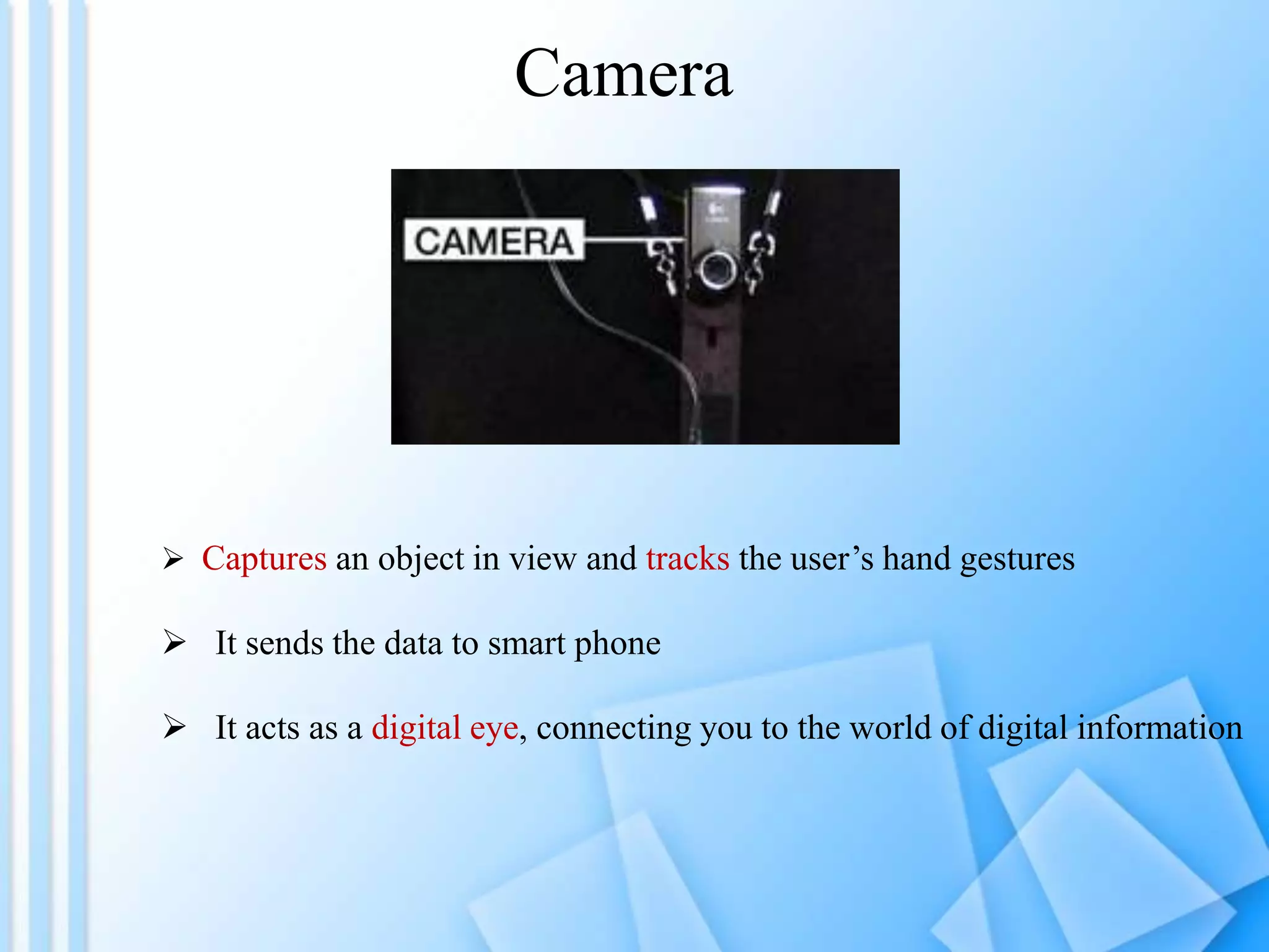 Camera
 Captures an object in view and tracks the user’s hand gestures
 It sends the data to smart phone
 It acts as a digital eye, connecting you to the world of digital information
 