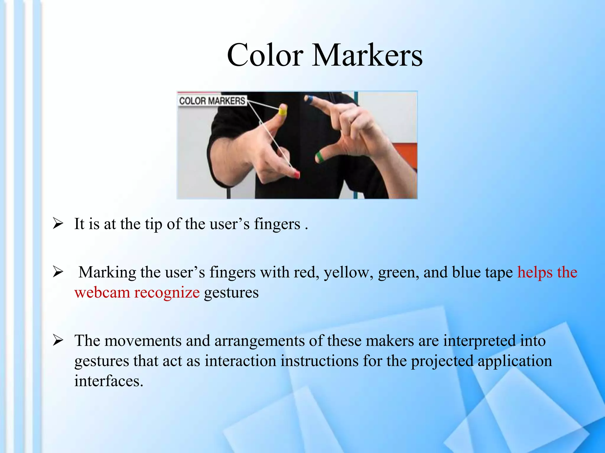 Color Markers
 It is at the tip of the user’s fingers .
 Marking the user’s fingers with red, yellow, green, and blue tape helps the
webcam recognize gestures
 The movements and arrangements of these makers are interpreted into
gestures that act as interaction instructions for the projected application
interfaces.
 