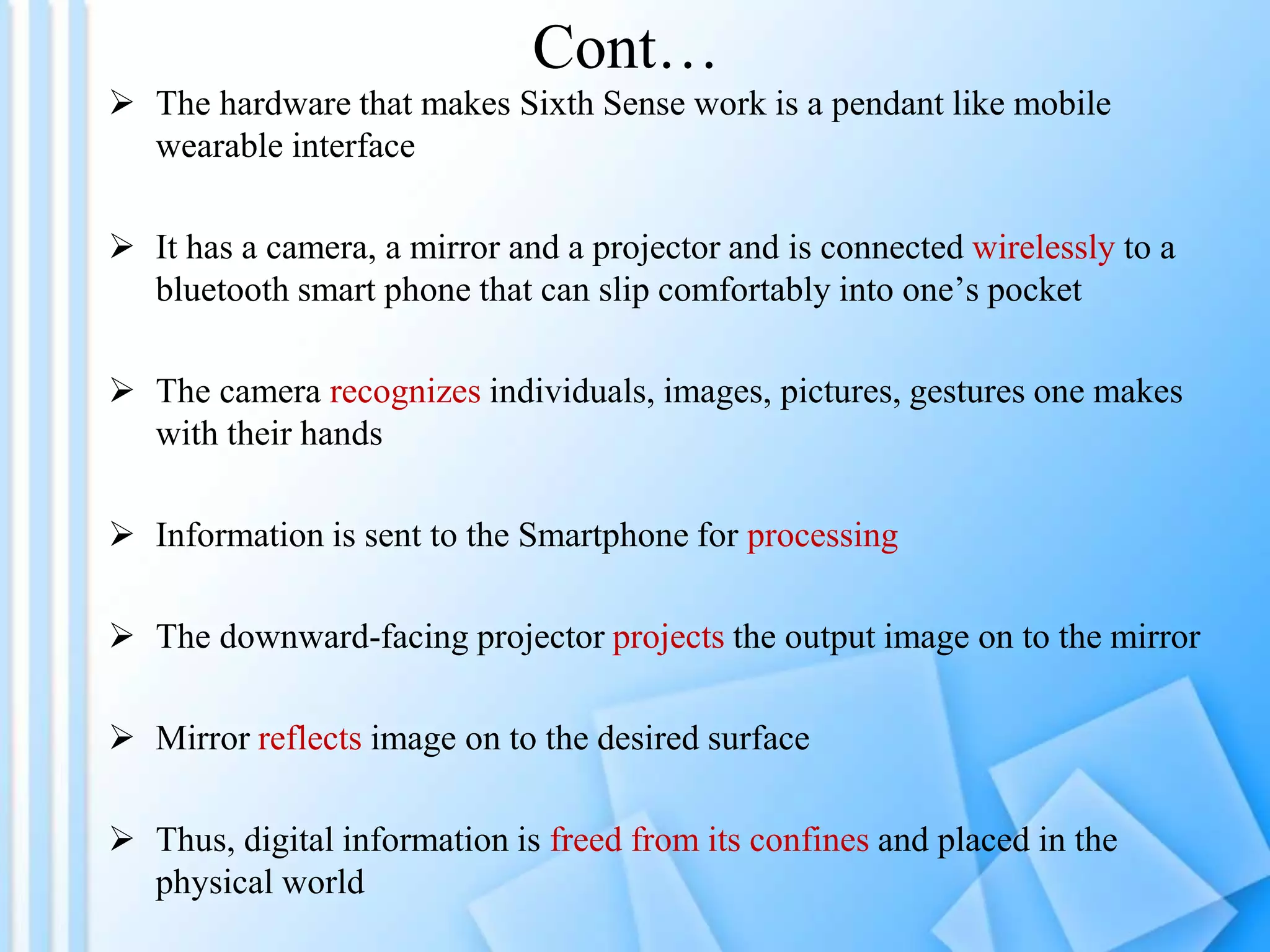  The hardware that makes Sixth Sense work is a pendant like mobile
wearable interface
 It has a camera, a mirror and a projector and is connected wirelessly to a
bluetooth smart phone that can slip comfortably into one’s pocket
 The camera recognizes individuals, images, pictures, gestures one makes
with their hands
 Information is sent to the Smartphone for processing
 The downward-facing projector projects the output image on to the mirror
 Mirror reflects image on to the desired surface
 Thus, digital information is freed from its confines and placed in the
physical world
Cont…
 