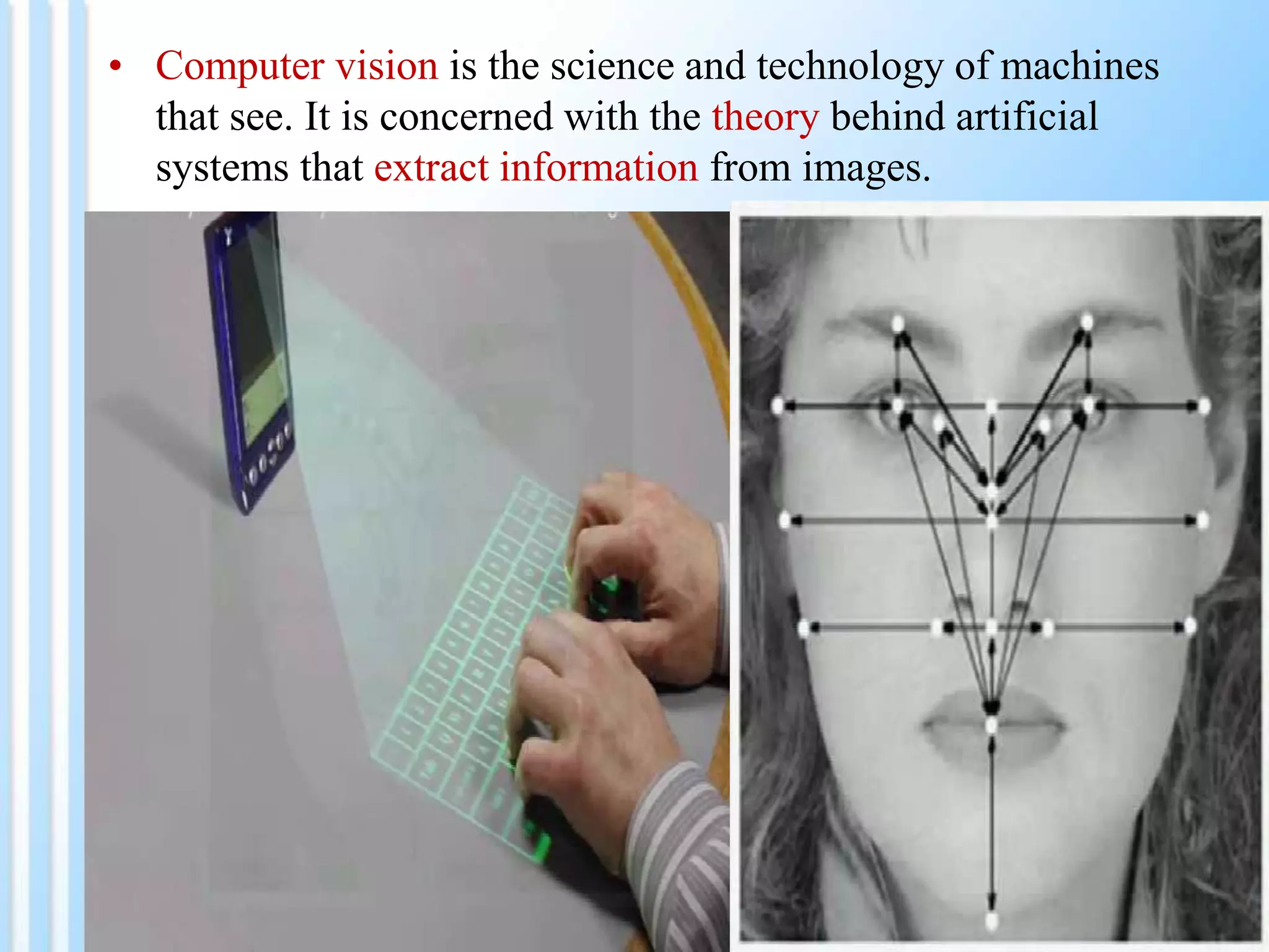 • Computer vision is the science and technology of machines
that see. It is concerned with the theory behind artificial
systems that extract information from images.
 