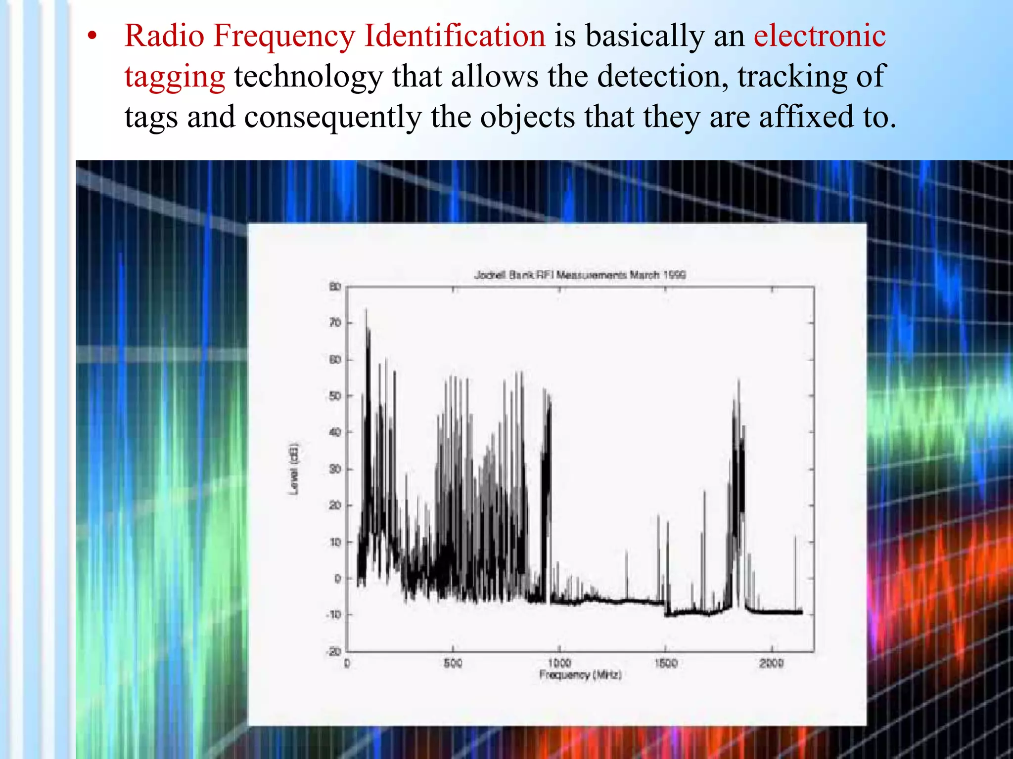• Radio Frequency Identification is basically an electronic
tagging technology that allows the detection, tracking of
tags and consequently the objects that they are affixed to.
 