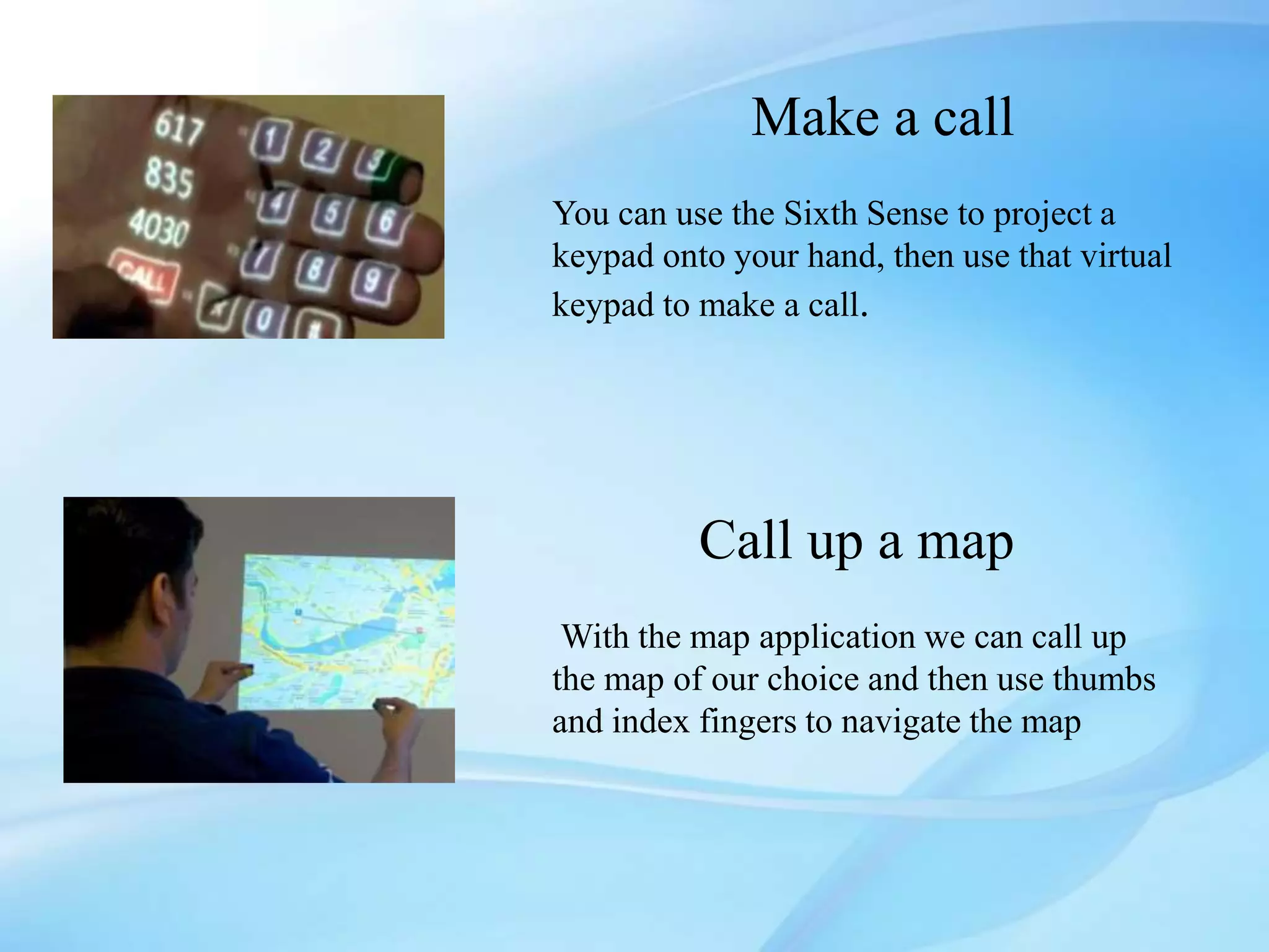 Make a call
You can use the Sixth Sense to project a
keypad onto your hand, then use that virtual
keypad to make a call.
Call up a map
With the map application we can call up
the map of our choice and then use thumbs
and index fingers to navigate the map
 
