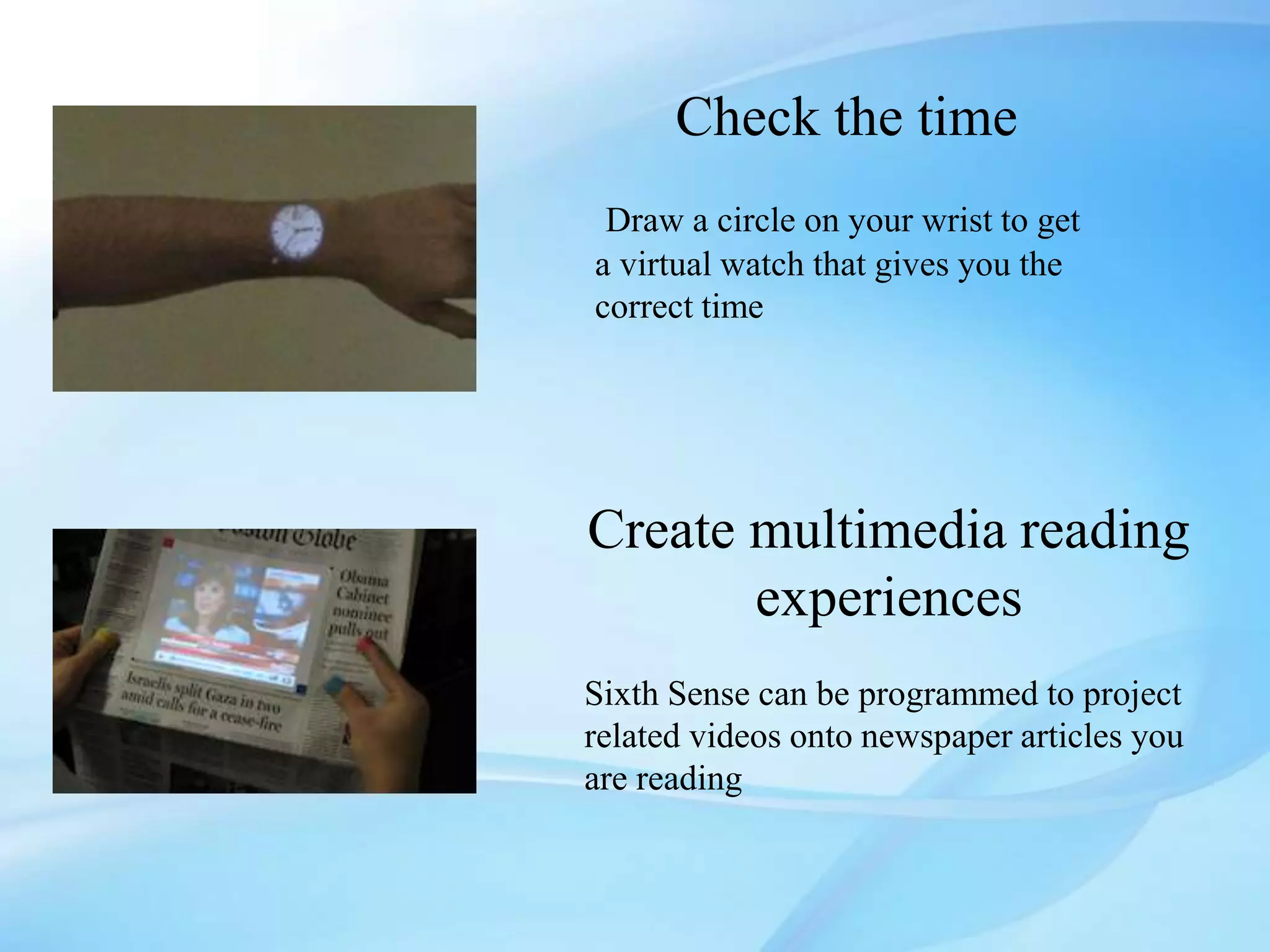 Check the time
Draw a circle on your wrist to get
a virtual watch that gives you the
correct time
Create multimedia reading
experiences
Sixth Sense can be programmed to project
related videos onto newspaper articles you
are reading
 