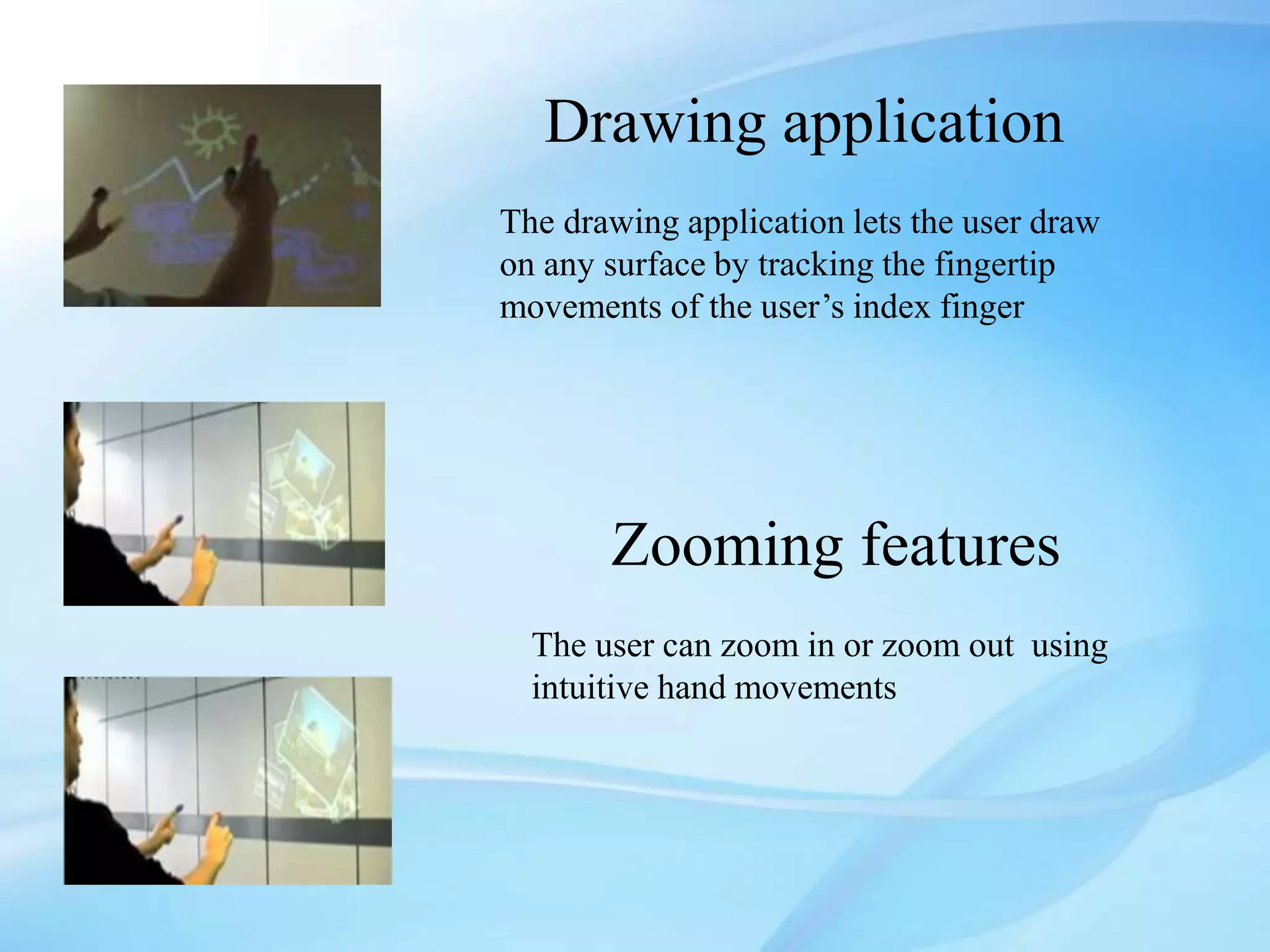 Drawing application
The drawing application lets the user draw
on any surface by tracking the fingertip
movements of the user’s index finger
Zooming features
The user can zoom in or zoom out using
intuitive hand movements
 