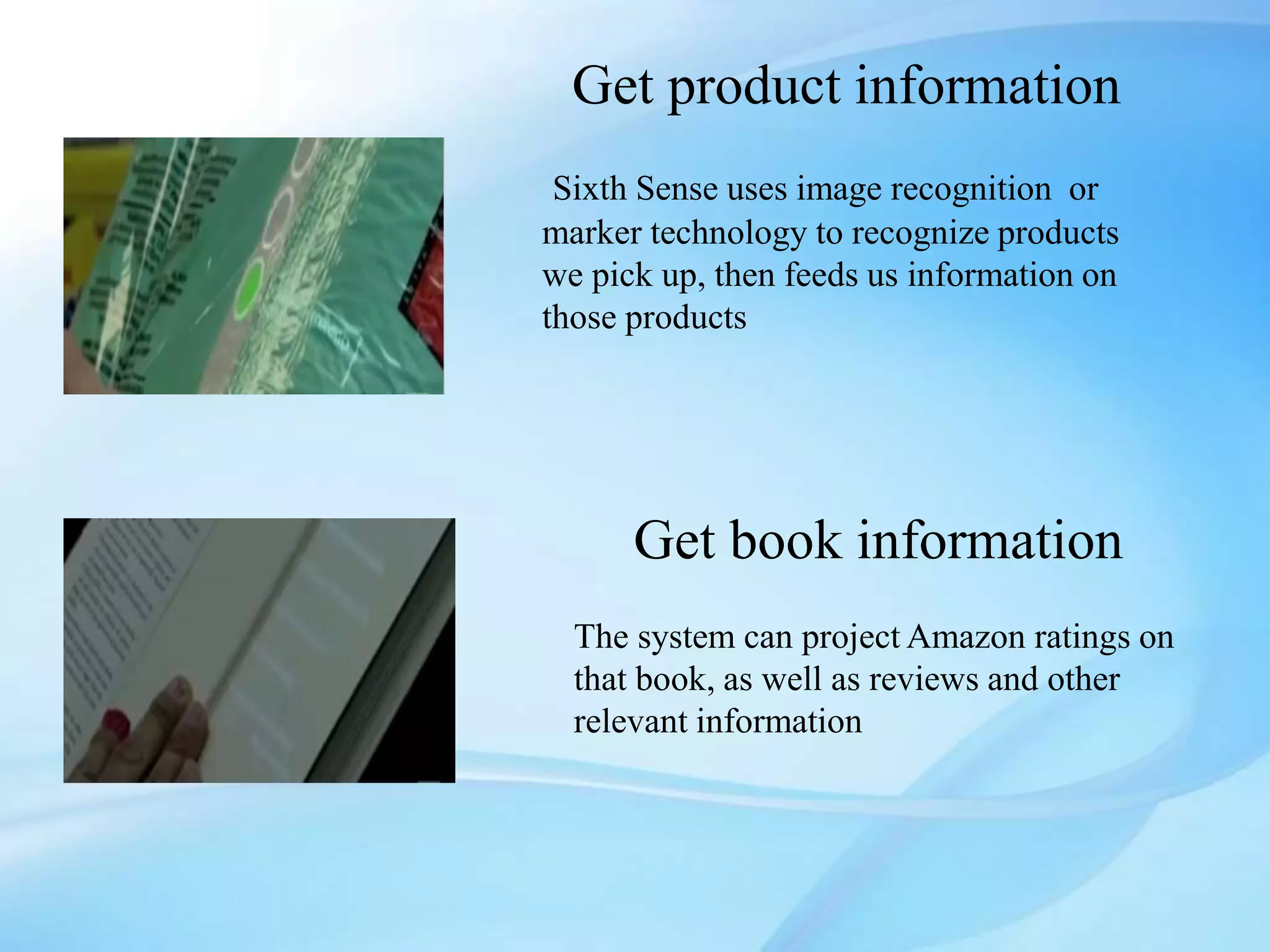 Get product information
Sixth Sense uses image recognition or
marker technology to recognize products
we pick up, then feeds us information on
those products
Get book information
The system can project Amazon ratings on
that book, as well as reviews and other
relevant information
 