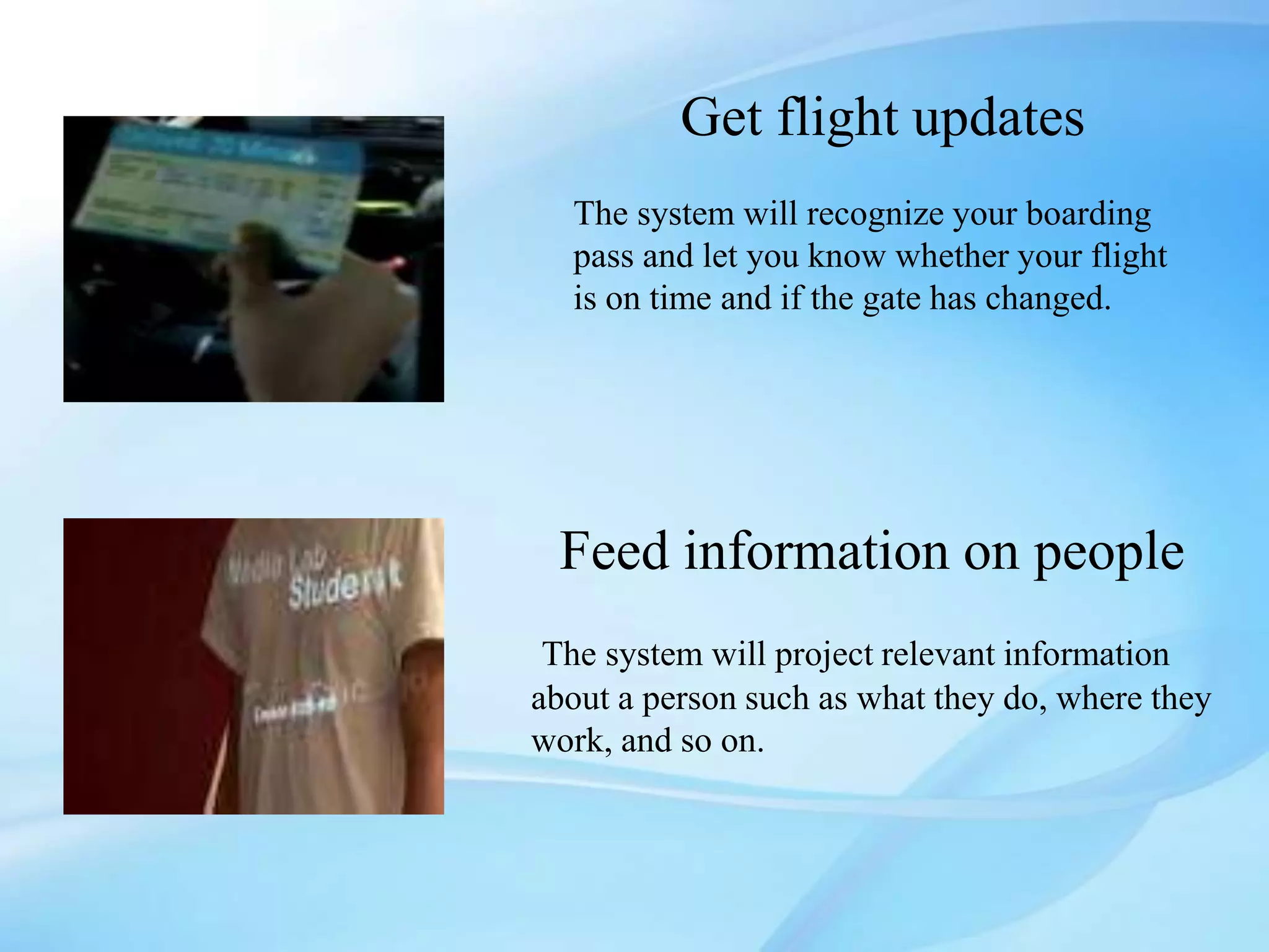 Get flight updates
The system will recognize your boarding
pass and let you know whether your flight
is on time and if the gate has changed.
Feed information on people
The system will project relevant information
about a person such as what they do, where they
work, and so on.
 