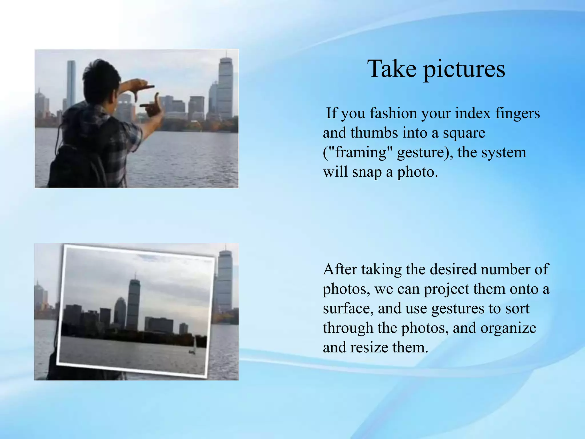 Take pictures
If you fashion your index fingers
and thumbs into a square
("framing" gesture), the system
will snap a photo.
After taking the desired number of
photos, we can project them onto a
surface, and use gestures to sort
through the photos, and organize
and resize them.
 
