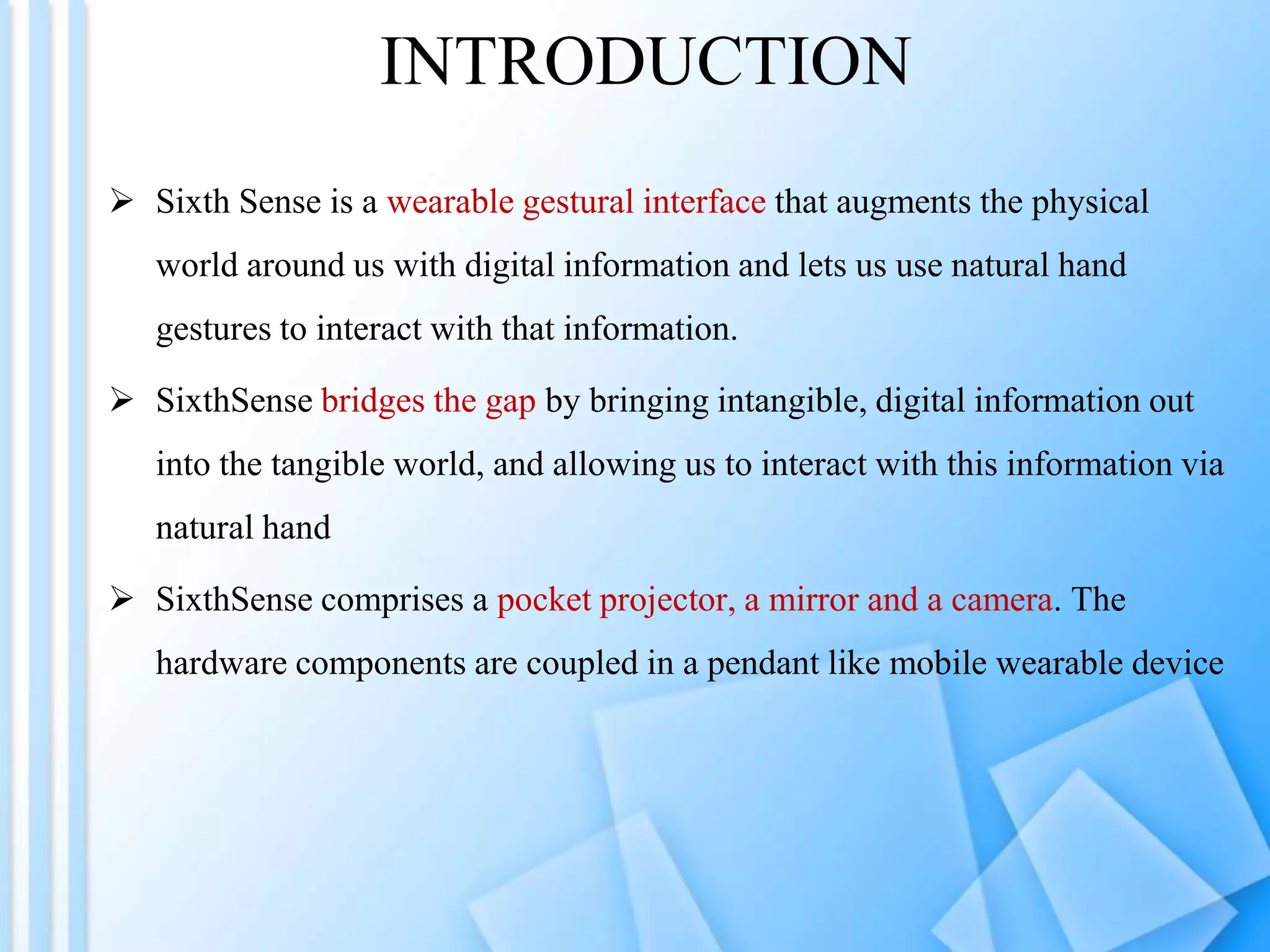 INTRODUCTION
 Sixth Sense is a wearable gestural interface that augments the physical
world around us with digital information and lets us use natural hand
gestures to interact with that information.
 SixthSense bridges the gap by bringing intangible, digital information out
into the tangible world, and allowing us to interact with this information via
natural hand
 SixthSense comprises a pocket projector, a mirror and a camera. The
hardware components are coupled in a pendant like mobile wearable device
 