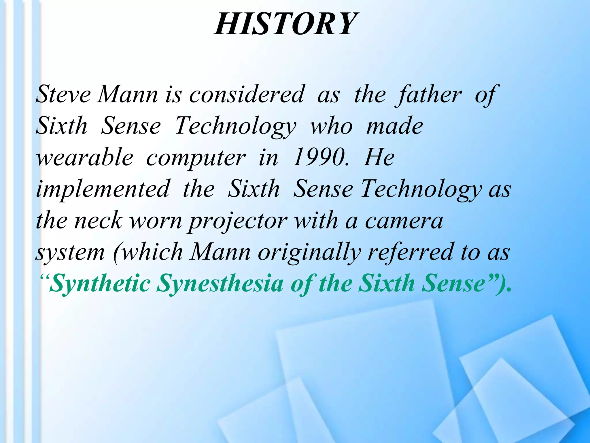 HISTORY
Steve Mann is considered as the father of
Sixth Sense Technology who made
wearable computer in 1990. He
implemented the Sixth Sense Technology as
the neck worn projector with a camera
system (which Mann originally referred to as
“Synthetic Synesthesia of the Sixth Sense”).
 