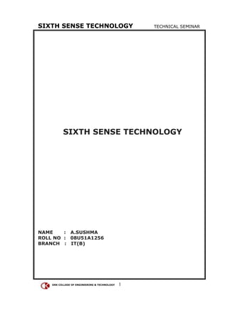 SIXTH SENSE TECHNOLOGY                            TECHNICAL SEMINAR




          SIXTH SENSE TECHNOLOGY




NAME    : A.SUSHMA
ROLL NO : 08U51A1256
BRANCH : IT(B)




    DRK COLLEGE OF ENGINEERING & TECHNOLOGY   1
 