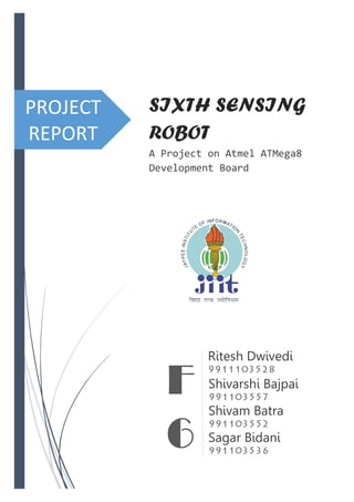 PROJECT
REPORT
SIXTH SENSING
ROBOT
A Project on Atmel ATMega8
Development Board
Ritesh Dwivedi
Shivarshi Bajpai
Shivam Batra
Sagar Bidani
F
6
 
