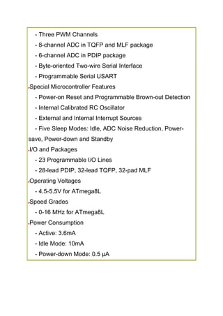 - Three PWM Channels
- 8-channel ADC in TQFP and MLF package
- 6-channel ADC in PDIP package
- Byte-oriented Two-wire Serial Interface
- Programmable Serial USART
Special Microcontroller Features
- Power-on Reset and Programmable Brown-out Detection
- Internal Calibrated RC Oscillator
- External and Internal Interrupt Sources
- Five Sleep Modes: Idle, ADC Noise Reduction, Power-
save, Power-down and Standby
I/O and Packages
- 23 Programmable I/O Lines
- 28-lead PDIP, 32-lead TQFP, 32-pad MLF
Operating Voltages
- 4.5-5.5V for ATmega8L
Speed Grades
- 0-16 MHz for ATmega8L
Power Consumption
- Active: 3.6mA
- Idle Mode: 10mA
- Power-down Mode: 0.5 µA
 