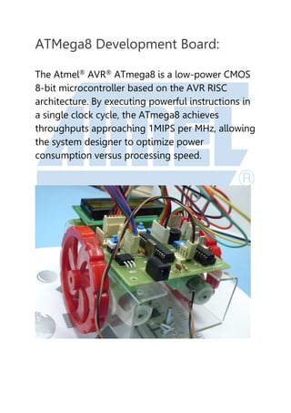 ATMega8 Development Board:
The Atmel®
AVR®
ATmega8 is a low-power CMOS
8-bit microcontroller based on the AVR RISC
architecture. By executing powerful instructions in
a single clock cycle, the ATmega8 achieves
throughputs approaching 1MIPS per MHz, allowing
the system designer to optimize power
consumption versus processing speed.
 