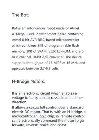 The Bot:
Bot is an autonomous robot made of Atmel
ATMega8L-8PU development board containing
Atmel 8-bit AVR RISC-based microcontroller
which combines 8KB of programmable flash
memory, 1KB of SRAM, 512K EEPROM, and a 6
or 8 channel 10-bit A/D converter. The device
supports throughput of 16 MIPS at 16 MHz and
operates between 2.7-5.5 volts.
H-Bridge Motors:
It is an electronic circuit which enables a
voltage to be applied across a load in either
direction.
It allows a circuit full control over a standard
electric DC motor. That is, with an H-bridge, a
microcontroller, logic chip, or remote control
can electronically command the motor to go
forward, reverse, brake, and coast.
 