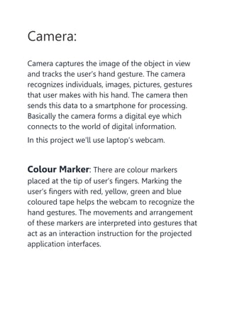 Camera:
Camera captures the image of the object in view
and tracks the user’s hand gesture. The camera
recognizes individuals, images, pictures, gestures
that user makes with his hand. The camera then
sends this data to a smartphone for processing.
Basically the camera forms a digital eye which
connects to the world of digital information.
In this project we’ll use laptop’s webcam.
Colour Marker: There are colour markers
placed at the tip of user’s fingers. Marking the
user’s fingers with red, yellow, green and blue
coloured tape helps the webcam to recognize the
hand gestures. The movements and arrangement
of these markers are interpreted into gestures that
act as an interaction instruction for the projected
application interfaces.
 