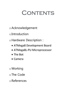 Contents
oAcknowledgement
oIntroduction
oHardware Description :
 ATMega8 Development Board
 ATMega8L-PU Microprocessor
 The Bot
 Camera
oWorking
oThe Code
oReferences
 