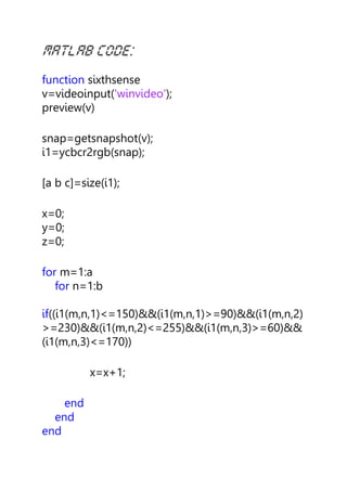 function sixthsense
v=videoinput('winvideo');
preview(v)
snap=getsnapshot(v);
i1=ycbcr2rgb(snap);
[a b c]=size(i1);
x=0;
y=0;
z=0;
for m=1:a
for n=1:b
if((i1(m,n,1)<=150)&&(i1(m,n,1)>=90)&&(i1(m,n,2)
>=230)&&(i1(m,n,2)<=255)&&(i1(m,n,3)>=60)&&
(i1(m,n,3)<=170))
x=x+1;
end
end
end
 