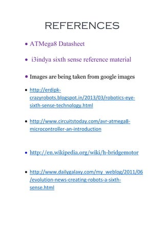 REFERENCES
 ATMega8 Datasheet
 i3indya sixth sense reference material
 Images are being taken from google images
 http://erdipk-
crazyrobots.blogspot.in/2013/03/robotics-eye-
sixth-sense-technology.html
 http://www.circuitstoday.com/avr-atmega8-
microcontroller-an-introduction
 http://en.wikipedia.org/wiki/h-bridgemotor
 http://www.dailygalaxy.com/my_weblog/2011/06
/evolution-news-creating-robots-a-sixth-
sense.html
 