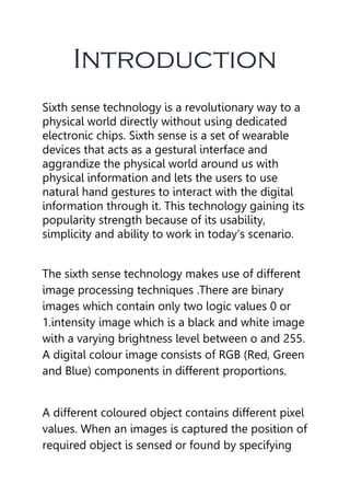 Introduction
Sixth sense technology is a revolutionary way to a
physical world directly without using dedicated
electronic chips. Sixth sense is a set of wearable
devices that acts as a gestural interface and
aggrandize the physical world around us with
physical information and lets the users to use
natural hand gestures to interact with the digital
information through it. This technology gaining its
popularity strength because of its usability,
simplicity and ability to work in today’s scenario.
The sixth sense technology makes use of different
image processing techniques .There are binary
images which contain only two logic values 0 or
1.intensity image which is a black and white image
with a varying brightness level between o and 255.
A digital colour image consists of RGB (Red, Green
and Blue) components in different proportions.
A different coloured object contains different pixel
values. When an images is captured the position of
required object is sensed or found by specifying
 