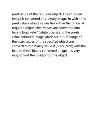 pixel range of the required object. The coloured
image is converted into binary image, in which the
pixel values whose values lies within the range of
required object pixel values are converted into
binary logic vale 1(white pixels) and the pixels
value coloured image which are out of range of
the pixel values of the specified object are
converted into binary value 0 (black pixel).with the
help of these binary converted image it is very
easy to find the position of the object.
 