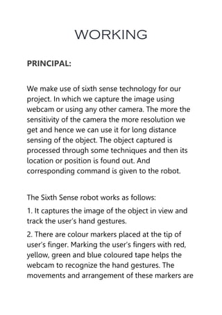 WORKING
PRINCIPAL:
We make use of sixth sense technology for our
project. In which we capture the image using
webcam or using any other camera. The more the
sensitivity of the camera the more resolution we
get and hence we can use it for long distance
sensing of the object. The object captured is
processed through some techniques and then its
location or position is found out. And
corresponding command is given to the robot.
The Sixth Sense robot works as follows:
1. It captures the image of the object in view and
track the user’s hand gestures.
2. There are colour markers placed at the tip of
user’s finger. Marking the user’s fingers with red,
yellow, green and blue coloured tape helps the
webcam to recognize the hand gestures. The
movements and arrangement of these markers are
 