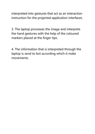 interpreted into gestures that act as an interaction
instruction for the projected application interfaces.
3. The laptop processes the image and interprets
the hand gestures with the help of the coloured
markers placed at the finger tips.
4. The information that is interpreted through the
laptop is send to bot according which it make
movements.
 