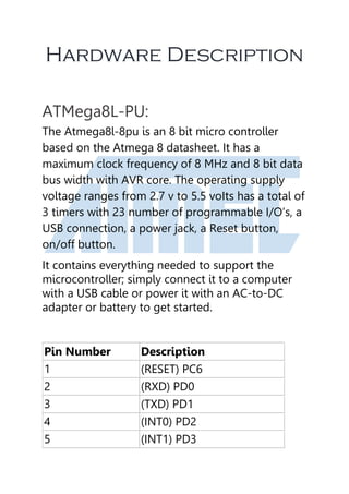 Hardware Description
ATMega8L-PU:
The Atmega8l-8pu is an 8 bit micro controller
based on the Atmega 8 datasheet. It has a
maximum clock frequency of 8 MHz and 8 bit data
bus width with AVR core. The operating supply
voltage ranges from 2.7 v to 5.5 voIts has a total of
3 timers with 23 number of programmable I/O’s, a
USB connection, a power jack, a Reset button,
on/off button.
It contains everything needed to support the
microcontroller; simply connect it to a computer
with a USB cable or power it with an AC-to-DC
adapter or battery to get started.
Pin Number Description
1 (RESET) PC6
2 (RXD) PD0
3 (TXD) PD1
4 (INT0) PD2
5 (INT1) PD3
 